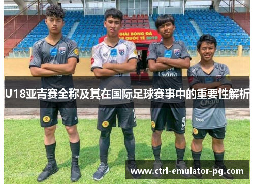 U18亚青赛全称及其在国际足球赛事中的重要性解析 U18亚青赛全称及其在国际足球赛事中的重要性解析