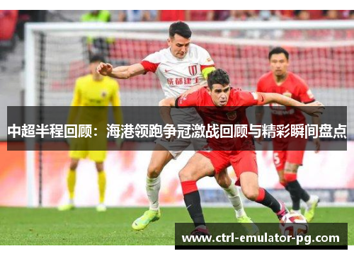 中超半程回顾:海港领跑争冠激战回顾与精彩瞬间盘点 中超半程回顾:海港领跑争冠激战回顾与精彩瞬间盘点