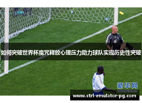 如何突破世界杯魔咒释放心理压力助力球队实现历史性突破