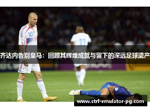 齐达内告别皇马：回顾其辉煌成就与留下的深远足球遗产