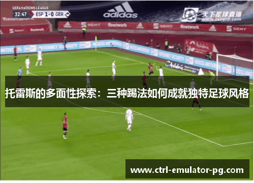 托雷斯的多面性探索：三种踢法如何成就独特足球风格