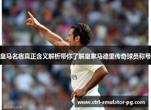 皇马名宿真正含义解析带你了解皇家马德里传奇球员称号