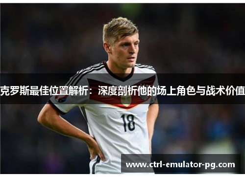 克罗斯最佳位置解析：深度剖析他的场上角色与战术价值