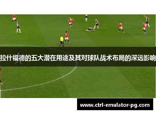 拉什福德的五大潜在用途及其对球队战术布局的深远影响