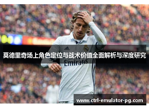莫德里奇场上角色定位与战术价值全面解析与深度研究 莫德里奇场上角色定位与战术价值全面解析与深度研究