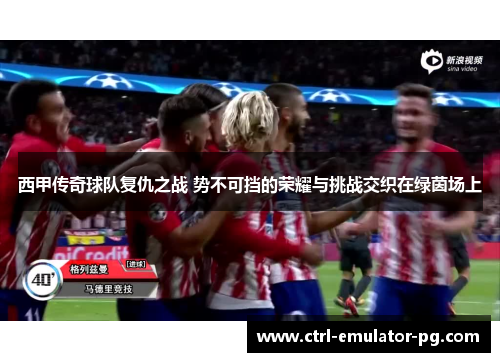 西甲传奇球队复仇之战 势不可挡的荣耀与挑战交织在绿茵场上