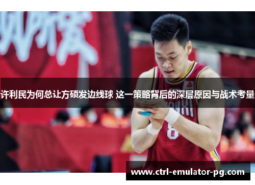 许利民为何总让方硕发边线球 这一策略背后的深层原因与战术考量 许利民为何总让方硕发边线球 这一策略背后的深层原因与战术考量