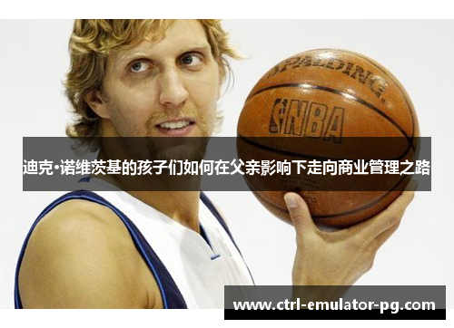 迪克·诺维茨基的孩子们如何在父亲影响下走向商业管理之路 迪克·诺维茨基的孩子们如何在父亲影响下走向商业管理之路