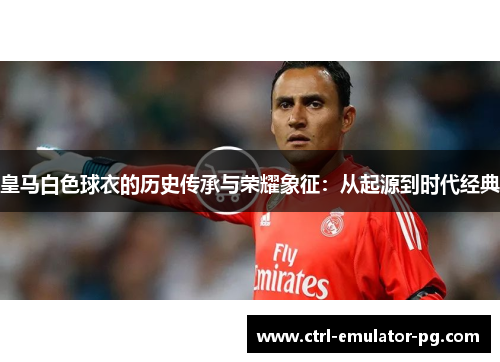 皇马白色球衣的历史传承与荣耀象征：从起源到时代经典