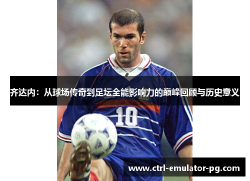齐达内：从球场传奇到足坛全能影响力的巅峰回顾与历史意义
