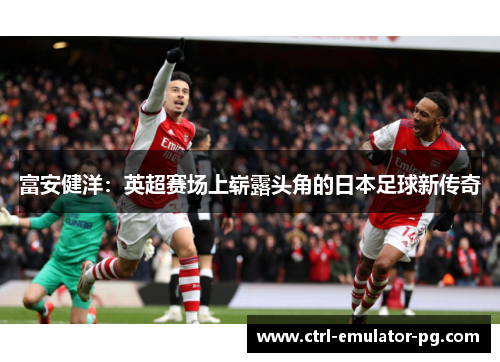 富安健洋:英超赛场上崭露头角的日本足球新传奇 富安健洋:英超赛场上崭露头角的日本足球新传奇