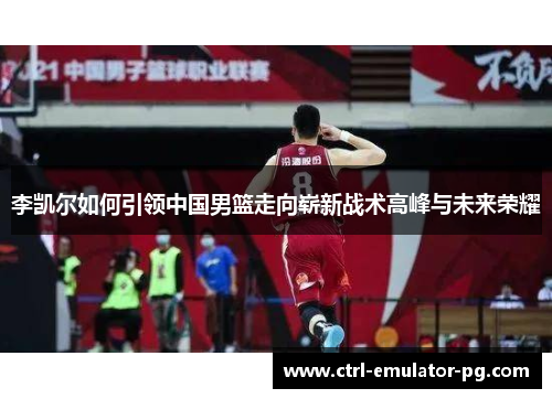 李凯尔如何引领中国男篮走向崭新战术高峰与未来荣耀 李凯尔如何引领中国男篮走向崭新战术高峰与未来荣耀