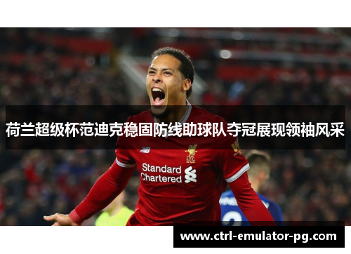 荷兰超级杯范迪克稳固防线助球队夺冠展现领袖风采