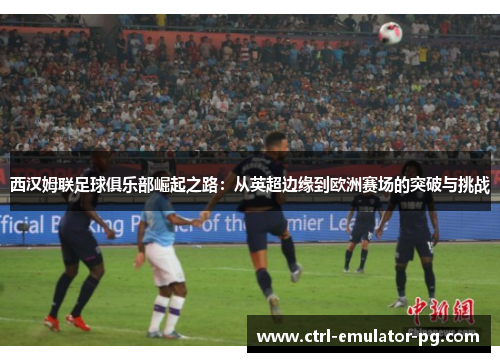 西汉姆联足球俱乐部崛起之路:从英超边缘到欧洲赛场的突破与挑战 西汉姆联足球俱乐部崛起之路:从英超边缘到欧洲赛场的突破与挑战