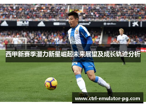 西甲新赛季潜力新星崛起未来展望及成长轨迹分析 西甲新赛季潜力新星崛起未来展望及成长轨迹分析