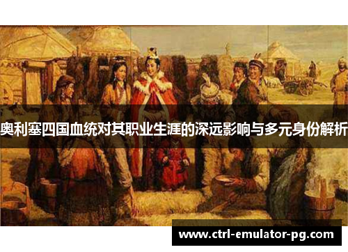 奥利塞四国血统对其职业生涯的深远影响与多元身份解析 奥利塞四国血统对其职业生涯的深远影响与多元身份解析