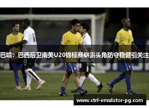 巴哈：巴西后卫南美U20锦标赛崭露头角防守稳健引关注