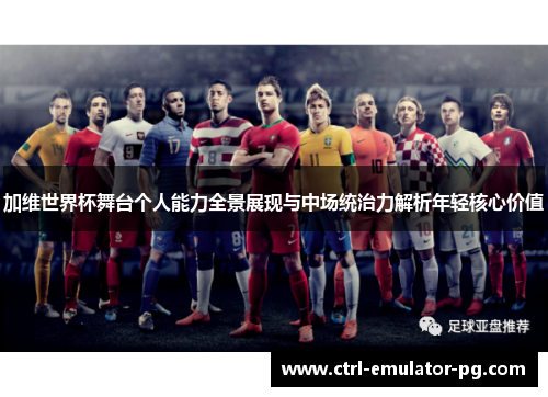 加维世界杯舞台个人能力全景展现与中场统治力解析年轻核心价值 加维世界杯舞台个人能力全景展现与中场统治力解析年轻核心价值