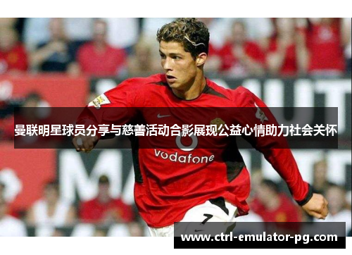 曼联明星球员分享与慈善活动合影展现公益心情助力社会关怀 曼联明星球员分享与慈善活动合影展现公益心情助力社会关怀